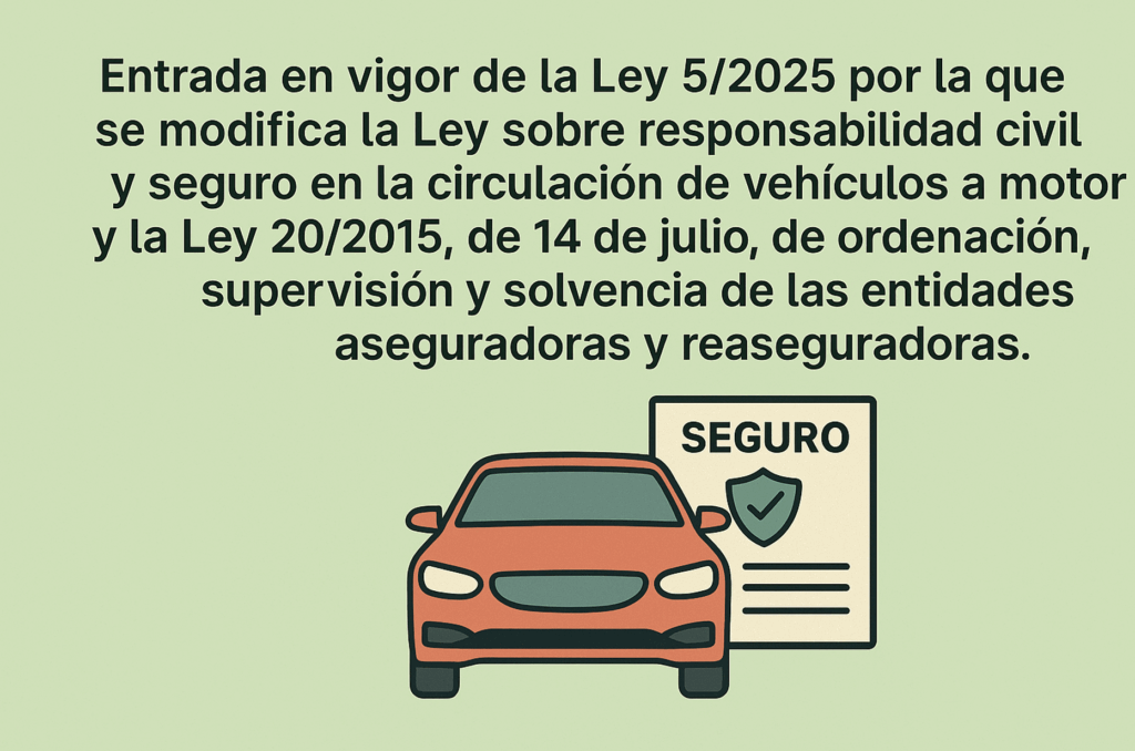 Entrada en vigor de la Ley 5/2025 por la que se modifica la Ley sobre responsabilidad civil y seguro en la circulación de vehículos a motor y la Ley 20/2015, de 14 de julio, de ordenación, supervisión y solvencia de las entidades aseguradoras y reaseguradoras. 2 1. Entrada en vigor de la Ley 5/2025 por la que se modifica la Ley sobre responsabilidad civil y seguro en la circulación de vehículos a motor y la Ley 20/2015, de 14 de julio, de ordenación, supervisión y solvencia de las entidades aseguradoras y reaseguradoras